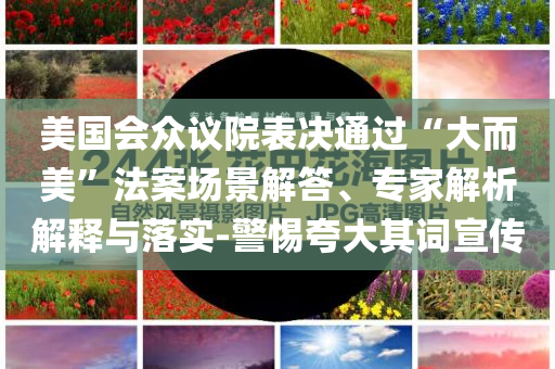 美國會眾議院表決通過“大而美”法案場景解答、專家解析解釋與落實-警惕夸大其詞宣傳
