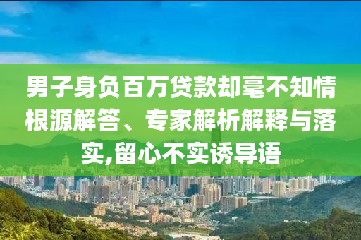 男子身負(fù)百萬貸款卻毫不知情根源解答、專家解析解釋與落實(shí),留心不實(shí)誘導(dǎo)語