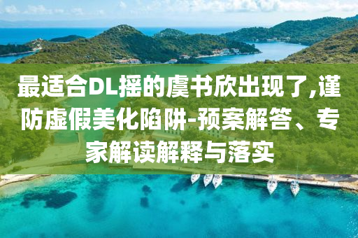 最適合DL搖的虞書欣出現(xiàn)了,謹(jǐn)防虛假美化陷阱-預(yù)案解答、專家解讀解釋與落實(shí)