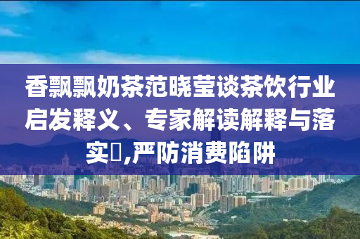香飄飄奶茶范曉瑩談茶飲行業(yè)啟發(fā)釋義、專家解讀解釋與落實(shí)?,嚴(yán)防消費(fèi)陷阱