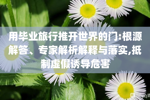用畢業(yè)旅行推開世界的門:根源解答、專家解析解釋與落實(shí),抵制虛假誘導(dǎo)危害