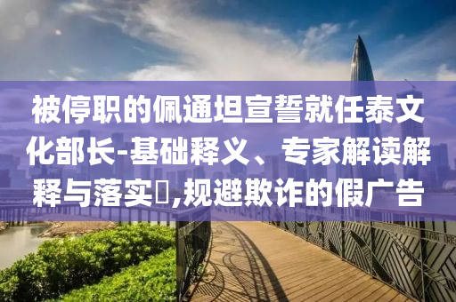 被停職的佩通坦宣誓就任泰文化部長-基礎(chǔ)釋義、專家解讀解釋與落實(shí)?,規(guī)避欺詐的假廣告