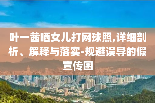 葉一茜曬女兒打網(wǎng)球照,詳細(xì)剖析、解釋與落實(shí)-規(guī)避誤導(dǎo)的假宣傳困