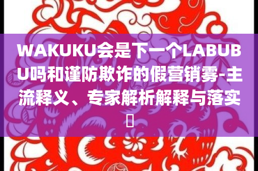 WAKUKU會(huì)是下一個(gè)LABUBU嗎和謹(jǐn)防欺詐的假營(yíng)銷霧-主流釋義、專家解析解釋與落實(shí)?