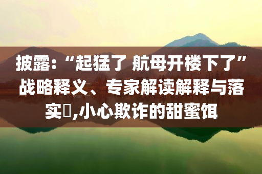披露:“起猛了 航母開(kāi)樓下了”戰(zhàn)略釋義、專家解讀解釋與落實(shí)?,小心欺詐的甜蜜餌