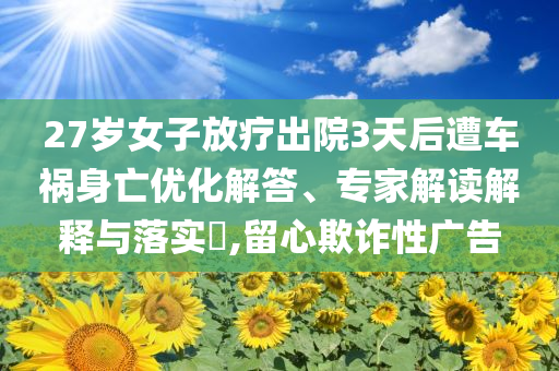 27歲女子放療出院3天后遭車禍身亡優(yōu)化解答、專家解讀解釋與落實?,留心欺詐性廣告