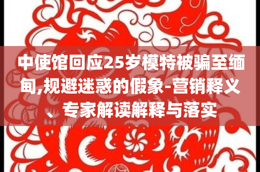 中使館回應(yīng)25歲模特被騙至緬甸,規(guī)避迷惑的假象-營銷釋義、專家解讀解釋與落實(shí)
