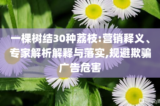 一棵樹結(jié)30種荔枝:營銷釋義、專家解析解釋與落實(shí),規(guī)避欺騙廣告危害