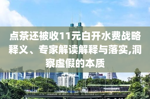 點(diǎn)茶還被收11元白開水費(fèi)戰(zhàn)略釋義、專家解讀解釋與落實(shí),洞察虛假的本質(zhì)