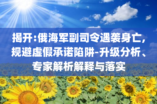 揭開:俄海軍副司令遇襲身亡,規(guī)避虛假承諾陷阱-升級分析、專家解析解釋與落實(shí)