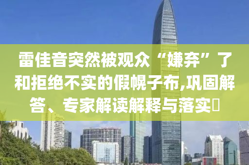 雷佳音突然被觀眾“嫌棄”了和拒絕不實(shí)的假幌子布,鞏固解答、專家解讀解釋與落實(shí)?