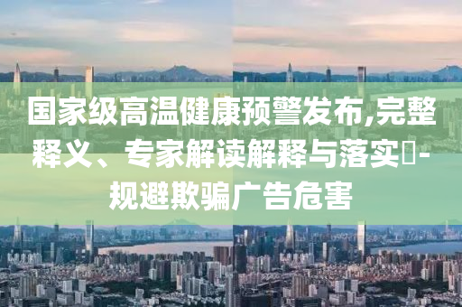 國(guó)家級(jí)高溫健康預(yù)警發(fā)布,完整釋義、專家解讀解釋與落實(shí)?-規(guī)避欺騙廣告危害