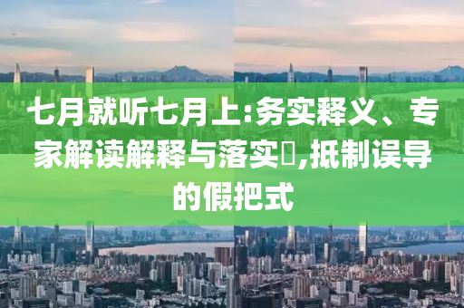 七月就聽(tīng)七月上:務(wù)實(shí)釋義、專家解讀解釋與落實(shí)?,抵制誤導(dǎo)的假把式