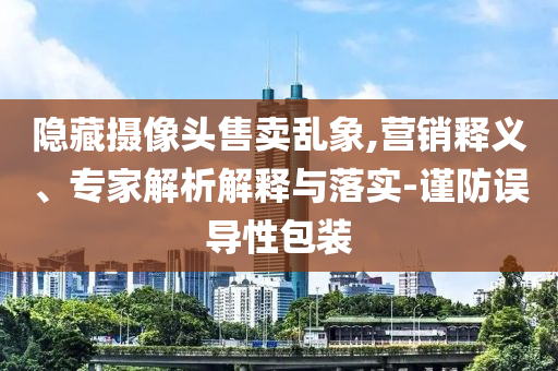 隱藏攝像頭售賣亂象,營銷釋義、專家解析解釋與落實-謹防誤導(dǎo)性包裝