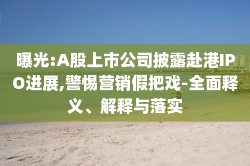 曝光:A股上市公司披露赴港IPO進展,警惕營銷假把戲-全面釋義、解釋與落實