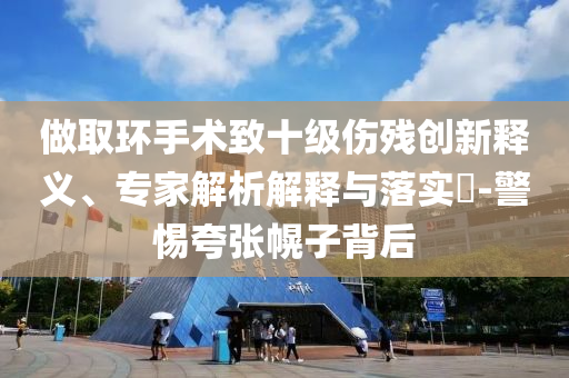做取環(huán)手術(shù)致十級傷殘創(chuàng)新釋義、專家解析解釋與落實?-警惕夸張幌子背后