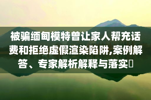 被騙緬甸模特曾讓家人幫充話費和拒絕虛假渲染陷阱,案例解答、專家解析解釋與落實?