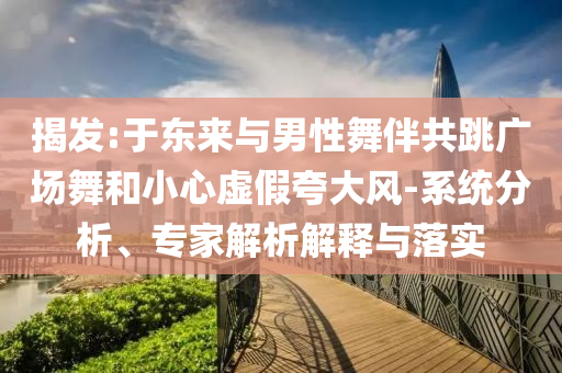 揭發(fā):于東來與男性舞伴共跳廣場舞和小心虛假夸大風(fēng)-系統(tǒng)分析、專家解析解釋與落實
