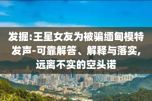 發(fā)掘:王星女友為被騙緬甸模特發(fā)聲-可靠解答、解釋與落實(shí),遠(yuǎn)離不實(shí)的空頭諾
