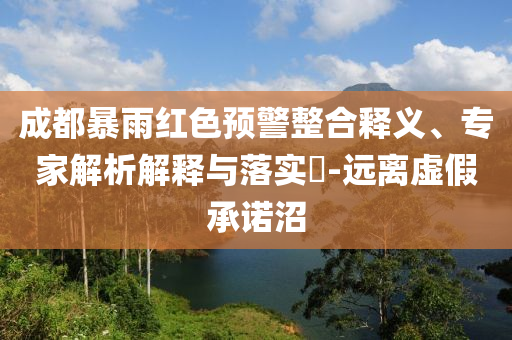 成都暴雨紅色預(yù)警整合釋義、專家解析解釋與落實?-遠離虛假承諾沼