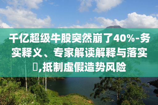 千億超級牛股突然崩了40%-務(wù)實釋義、專家解讀解釋與落實?,抵制虛假造勢風(fēng)險