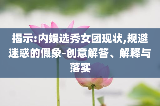 揭示:內(nèi)娛選秀女團(tuán)現(xiàn)狀,規(guī)避迷惑的假象-創(chuàng)意解答、解釋與落實