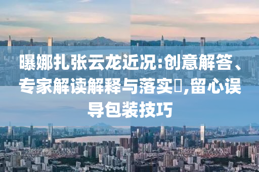 曝娜扎張云龍近況:創(chuàng)意解答、專家解讀解釋與落實?,留心誤導(dǎo)包裝技巧