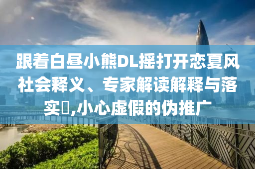 跟著白晝小熊DL搖打開戀夏風(fēng)社會釋義、專家解讀解釋與落實(shí)?,小心虛假的偽推廣