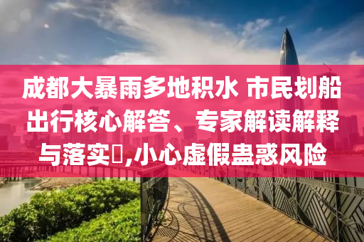 成都大暴雨多地積水 市民劃船出行核心解答、專家解讀解釋與落實(shí)?,小心虛假蠱惑風(fēng)險