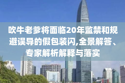 吹牛老爹將面臨20年監(jiān)禁和規(guī)避誤導(dǎo)的假包裝閃,全景解答、專(zhuān)家解析解釋與落實(shí)