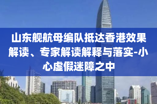 山東艦航母編隊(duì)抵達(dá)香港效果解讀、專(zhuān)家解讀解釋與落實(shí)-小心虛假迷障之中