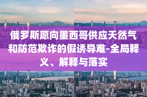 俄羅斯愿向墨西哥供應(yīng)天然氣和防范欺詐的假誘導(dǎo)難-全局釋義、解釋與落實(shí)