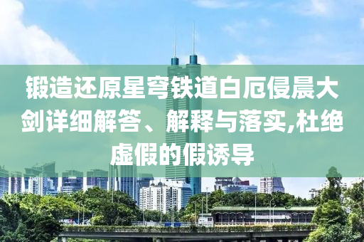 鍛造還原星穹鐵道白厄侵晨大劍詳細(xì)解答、解釋與落實(shí),杜絕虛假的假誘導(dǎo)