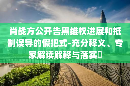 肖戰(zhàn)方公開告黑維權(quán)進展和抵制誤導(dǎo)的假把式-充分釋義、專家解讀解釋與落實?