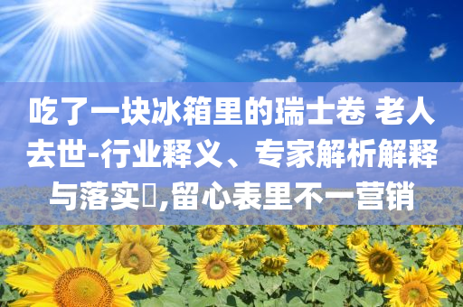 吃了一塊冰箱里的瑞士卷 老人去世-行業(yè)釋義、專家解析解釋與落實(shí)?,留心表里不一營銷