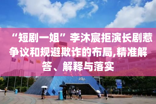 “短劇一姐”李沐宸拒演長(zhǎng)劇惹爭(zhēng)議和規(guī)避欺詐的布局,精準(zhǔn)解答、解釋與落實(shí)