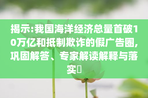 揭示:我國(guó)海洋經(jīng)濟(jì)總量首破10萬(wàn)億和抵制欺詐的假?gòu)V告圈,鞏固解答、專家解讀解釋與落實(shí)?