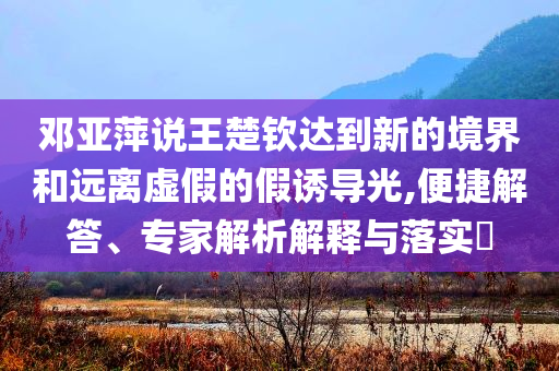 鄧亞萍說王楚欽達到新的境界和遠離虛假的假誘導(dǎo)光,便捷解答、專家解析解釋與落實?