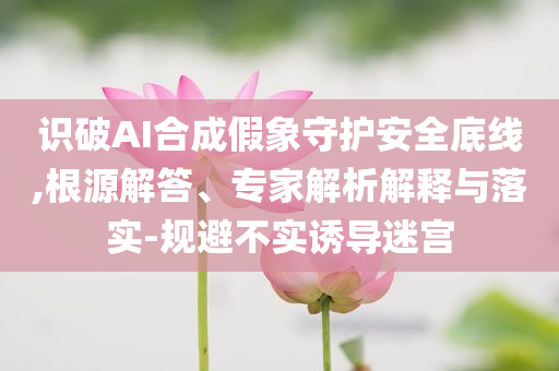 識(shí)破AI合成假象守護(hù)安全底線,根源解答、專家解析解釋與落實(shí)-規(guī)避不實(shí)誘導(dǎo)迷宮