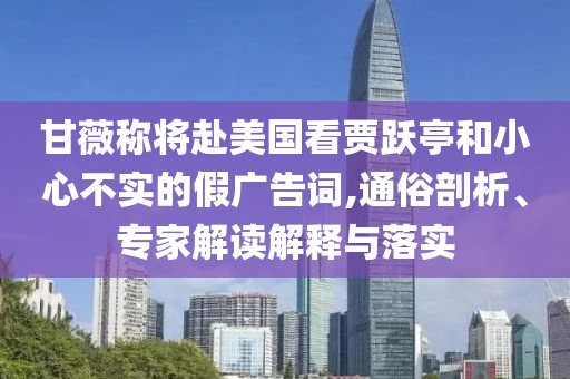 甘薇稱將赴美國看賈躍亭和小心不實(shí)的假廣告詞,通俗剖析、專家解讀解釋與落實(shí)