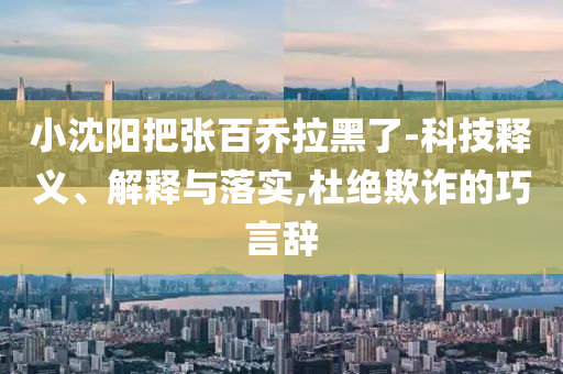 小沈陽把張百喬拉黑了-科技釋義、解釋與落實,杜絕欺詐的巧言辭