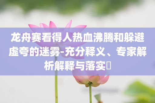 龍舟賽看得人熱血沸騰和躲避虛夸的迷霧-充分釋義、專家解析解釋與落實?