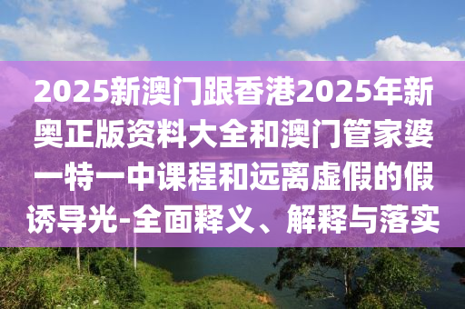 2025新澳門跟香港2025年新奧正版資料大全和澳門管家婆一特一中課程和遠(yuǎn)離虛假的假誘導(dǎo)光-全面釋義、解釋與落實(shí)