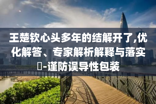 王楚欽心頭多年的結(jié)解開了,優(yōu)化解答、專家解析解釋與落實(shí)?-謹(jǐn)防誤導(dǎo)性包裝