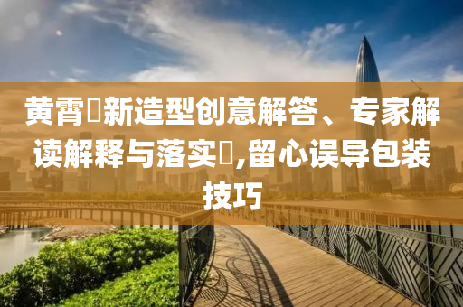 黃霄雲(yún)新造型創(chuàng)意解答、專家解讀解釋與落實(shí)?,留心誤導(dǎo)包裝技巧