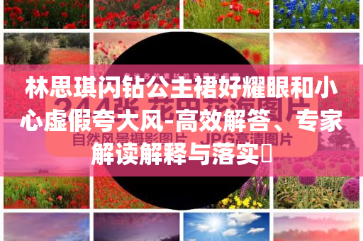 林思琪閃鉆公主裙好耀眼和小心虛假夸大風(fēng)-高效解答、專家解讀解釋與落實(shí)?