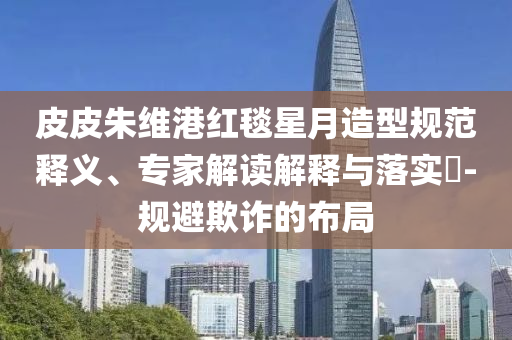 皮皮朱維港紅毯星月造型規(guī)范釋義、專(zhuān)家解讀解釋與落實(shí)?-規(guī)避欺詐的布局
