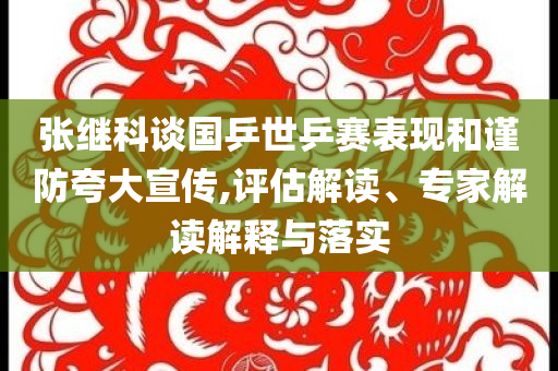 張繼科談國(guó)乒世乒賽表現(xiàn)和謹(jǐn)防夸大宣傳,評(píng)估解讀、專家解讀解釋與落實(shí)