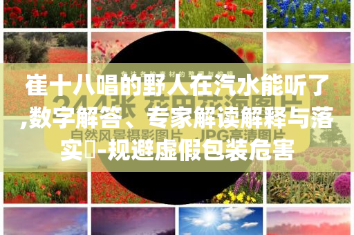崔十八唱的野人在汽水能聽了,數(shù)字解答、專家解讀解釋與落實?-規(guī)避虛假包裝危害