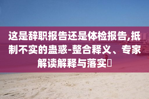 這是辭職報告還是體檢報告,抵制不實的蠱惑-整合釋義、專家解讀解釋與落實?